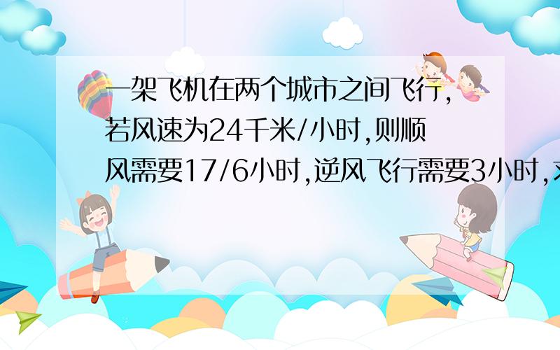 一架飞机在两个城市之间飞行,若风速为24千米/小时,则顺风需要17/6小时,逆风飞行需要3小时,求两城之间的路程.（用一元一次方程解）