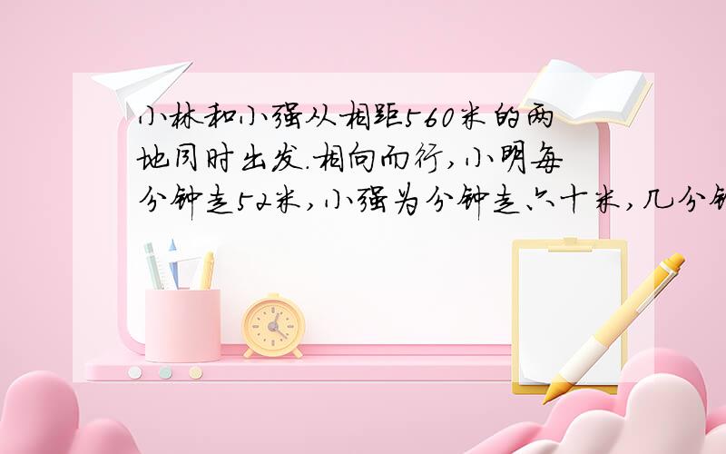 小林和小强从相距560米的两地同时出发.相向而行,小明每分钟走52米,小强为分钟走六十米,几分钟后两人在途中相遇?列方程解