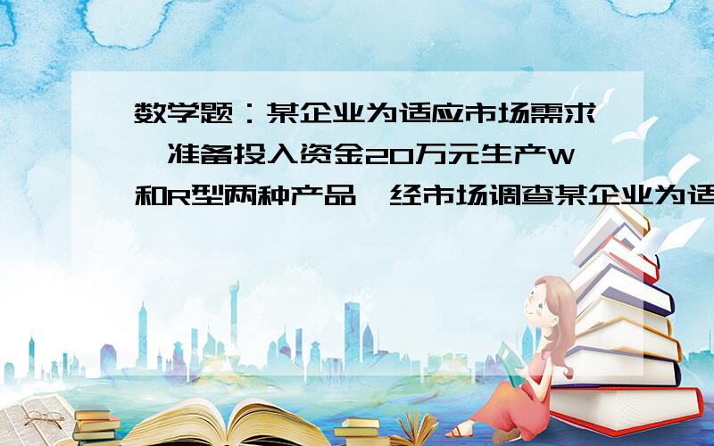 数学题：某企业为适应市场需求,准备投入资金20万元生产W和R型两种产品,经市场调查某企业为适应市场需求,准备投入资金20万元生产W和R型两种产品,经市场预测,生产W型产品所获利润yw（万元