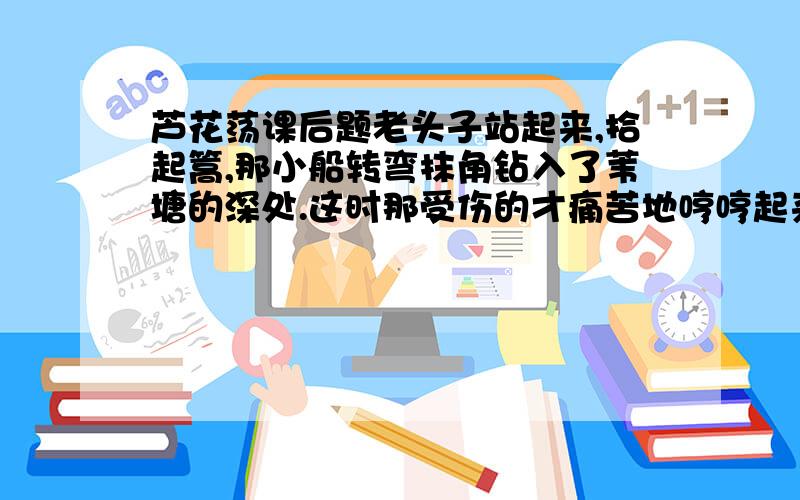 芦花荡课后题老头子站起来,拾起篙,那小船转弯抹角钻入了苇塘的深处.这时那受伤的才痛苦地哼哼起来.小女孩子安慰她,又好像是抱怨,一路上多么紧张,也没怎么样,谁知到了这里,反倒……一