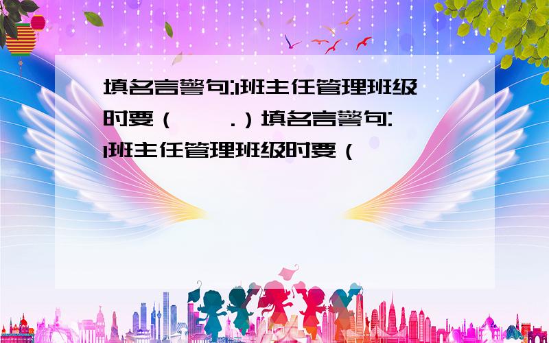 填名言警句:1班主任管理班级时要（ , .）填名言警句:1班主任管理班级时要（            ,                 .）2因为（                        ）,所以在学生犯了错误时要教育学生.3在人的一生中,难免会