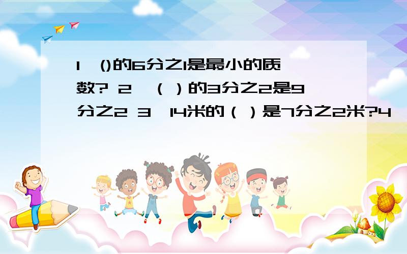 1、()的6分之1是最小的质数? 2、（）的3分之2是9分之2 3、14米的（）是7分之2米?4、49÷（）=15分之14  5、63分之8÷（）=9分之4  6、10分之3×（）=3分之1  7、2.4×（）=3