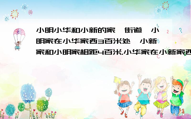 小明小华和小新的家一街道,小明家在小华家西3百米处,小新家和小明家相距4百米.小华家在小新家西多少米请在2010年5月18日晚9点15之前答复.3Q3Q3Q3Q3Q3Q3Q33Q3Q!