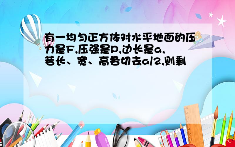 有一均匀正方体对水平地面的压力是F,压强是P,边长是a,若长、宽、高各切去a/2,则剩