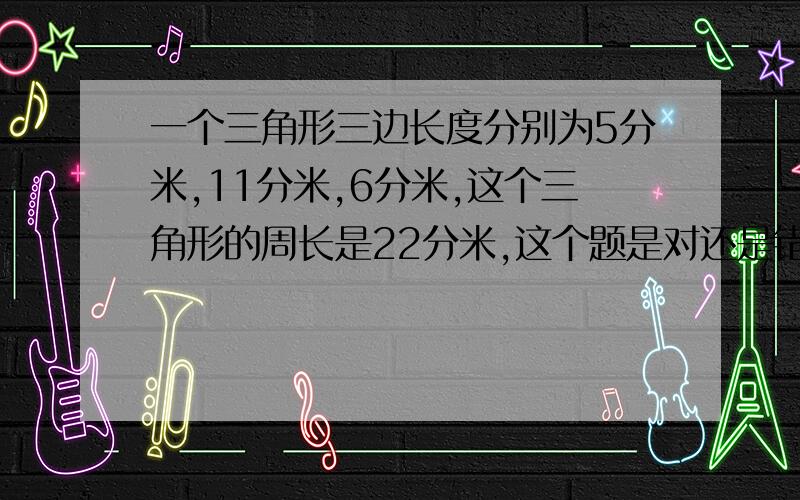 一个三角形三边长度分别为5分米,11分米,6分米,这个三角形的周长是22分米,这个题是对还是错?