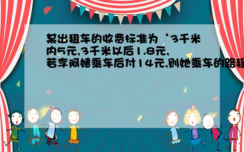 某出租车的收费标准为‘3千米内5元,3千米以后1.8元,若李阿姨乘车后付14元,则她乘车的路程是多少千米