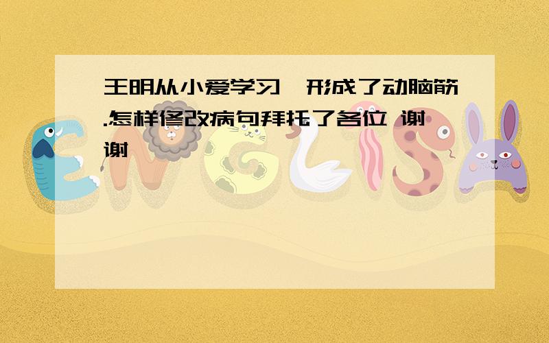 王明从小爱学习,形成了动脑筋.怎样修改病句拜托了各位 谢谢