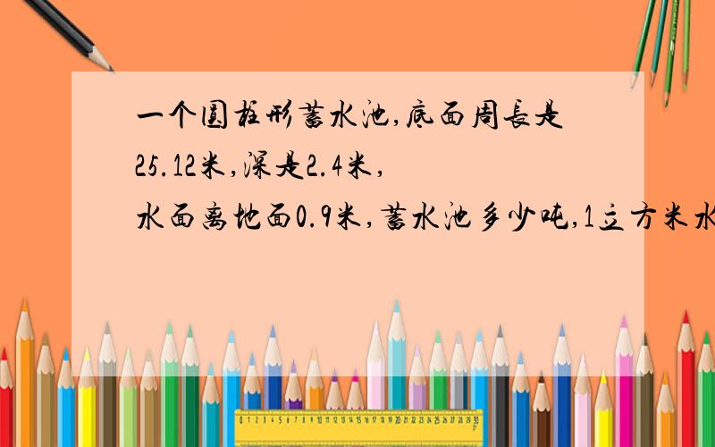 一个圆柱形蓄水池,底面周长是25.12米,深是2.4米,水面离地面0.9米,蓄水池多少吨,1立方米水重一吨.