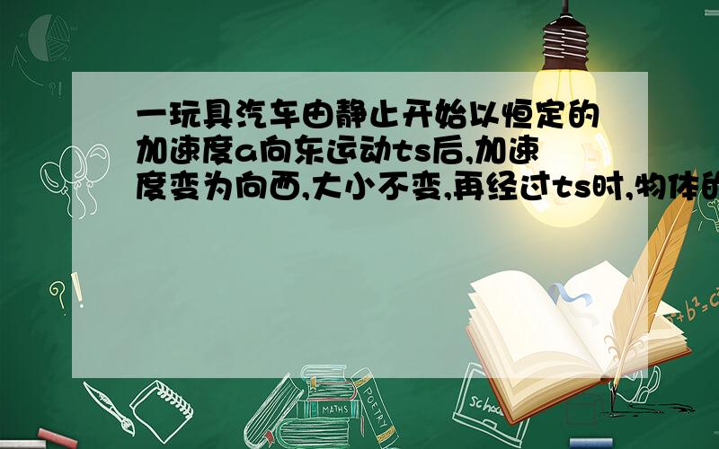 一玩具汽车由静止开始以恒定的加速度a向东运动ts后,加速度变为向西,大小不变,再经过ts时,物体的运动情是（ ）A.小汽车位于出发点以东,B.小汽车位于出发点以东,继续向东运动C.小汽车回到