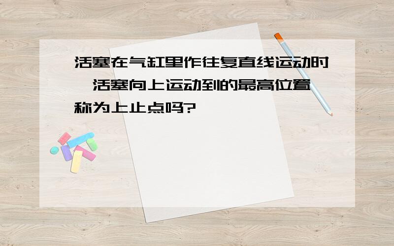 活塞在气缸里作往复直线运动时,活塞向上运动到的最高位置,称为上止点吗?