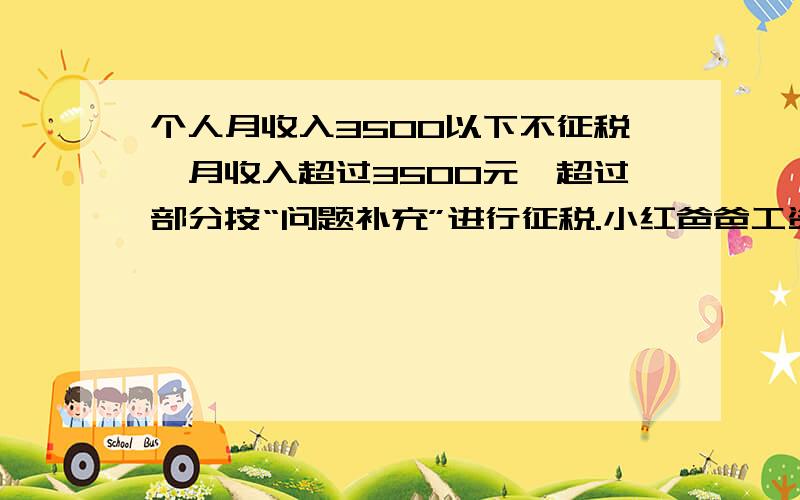 个人月收入3500以下不征税,月收入超过3500元,超过部分按“问题补充”进行征税.小红爸爸工资为10000元不超过1500元的 3%超过1500元~4500元的部分 10%超过4500元~9000元的部分 20%