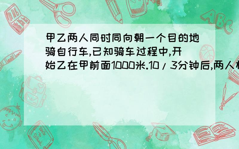 甲乙两人同时同向朝一个目的地骑自行车,已知骑车过程中,开始乙在甲前面1000米.10/3分钟后,两人相距200米,若甲的速度为8米/秒.求乙的速度.