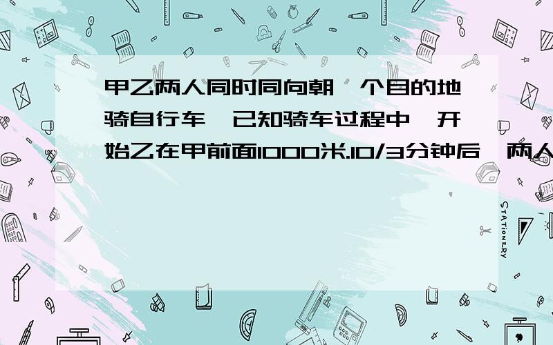 甲乙两人同时同向朝一个目的地骑自行车,已知骑车过程中,开始乙在甲前面1000米.10/3分钟后,两人相距200米,若甲的速度为8米/秒,求乙的速度（一元一次方程解）