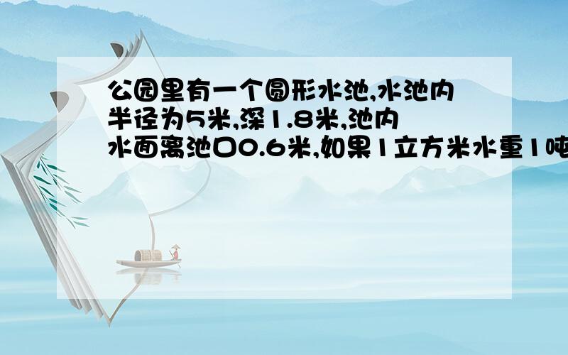 公园里有一个圆形水池,水池内半径为5米,深1.8米,池内水面离池口0.6米,如果1立方米水重1吨,水池的水重几吨