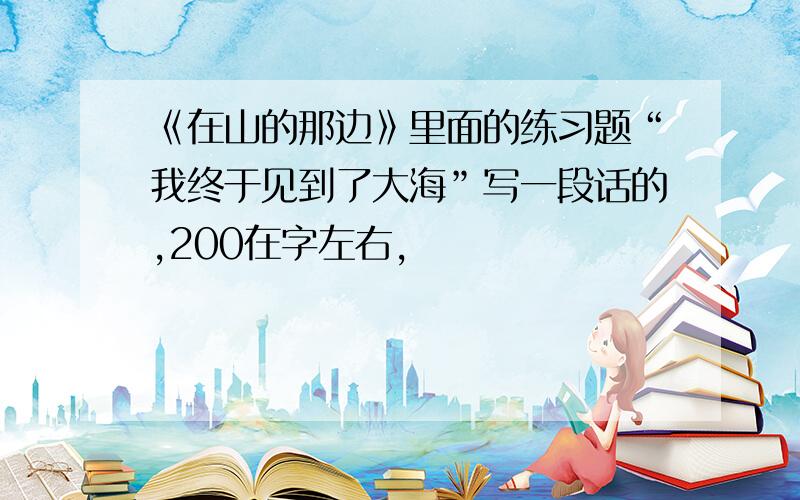 《在山的那边》里面的练习题“我终于见到了大海”写一段话的,200在字左右,