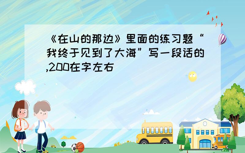 《在山的那边》里面的练习题“我终于见到了大海”写一段话的,200在字左右