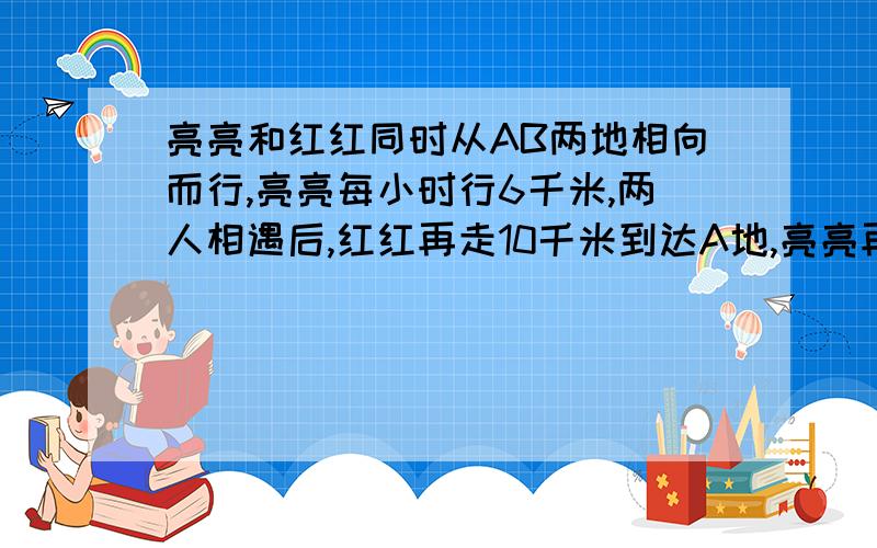 亮亮和红红同时从AB两地相向而行,亮亮每小时行6千米,两人相遇后,红红再走10千米到达A地,亮亮再走2小时