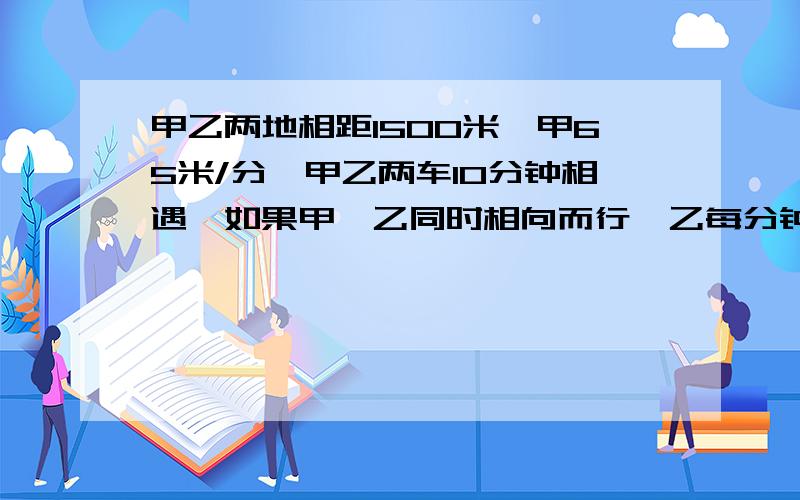 甲乙两地相距1500米,甲65米/分,甲乙两车10分钟相遇,如果甲、乙同时相向而行,乙每分钟行多少米?