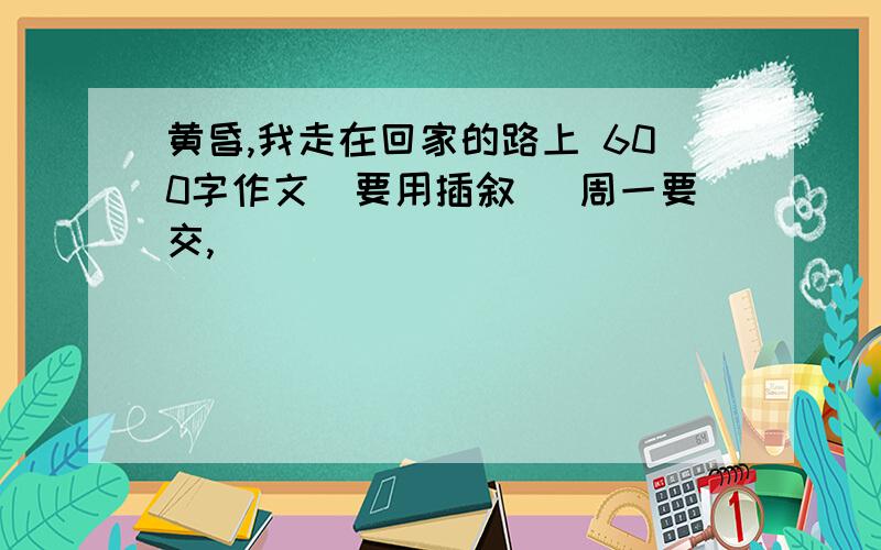 黄昏,我走在回家的路上 600字作文(要用插叙) 周一要交,