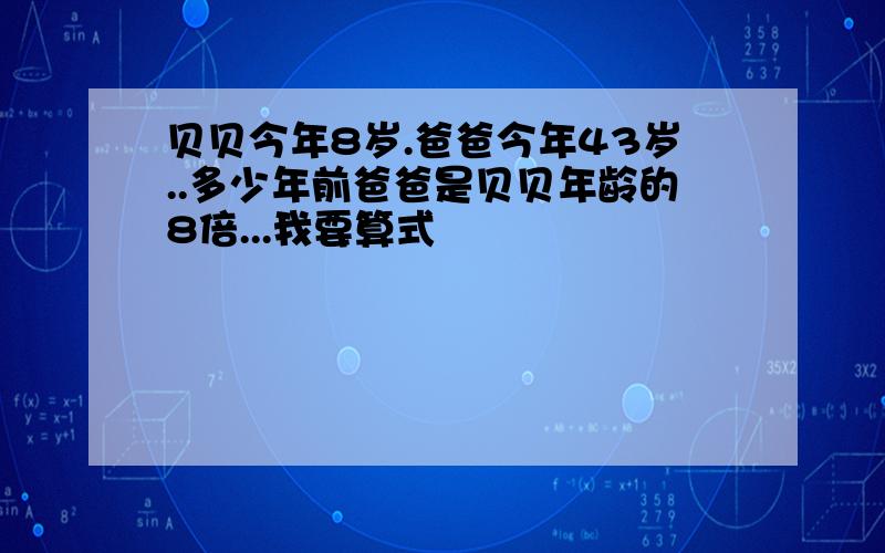 贝贝今年8岁.爸爸今年43岁..多少年前爸爸是贝贝年龄的8倍...我要算式