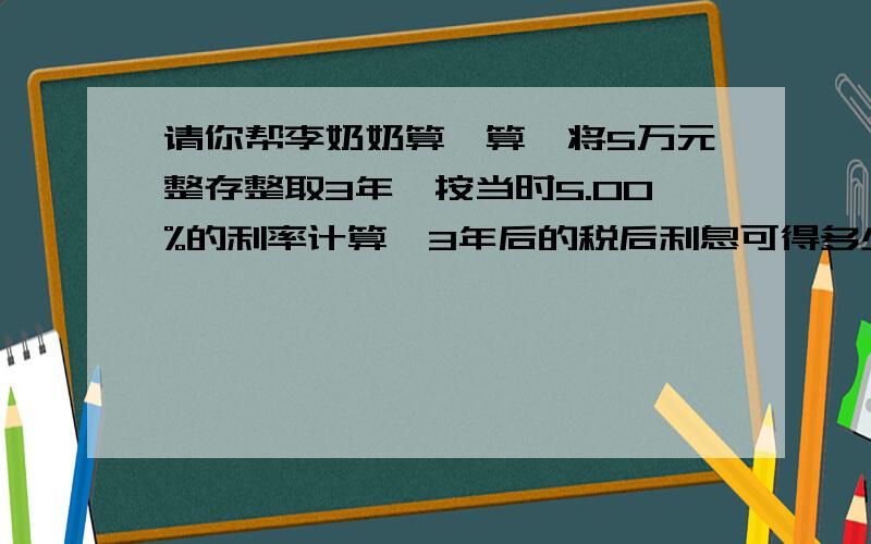 请你帮李奶奶算一算,将5万元整存整取3年,按当时5.00%的利率计算,3年后的税后利息可得多少元?6年纪的