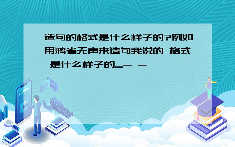 造句的格式是什么样子的?例如用鸦雀无声来造句我说的 格式 是什么样子的....- -