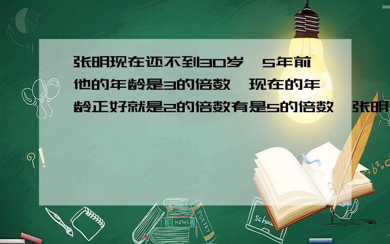 张明现在还不到30岁,5年前他的年龄是3的倍数,现在的年龄正好就是2的倍数有是5的倍数,张明今年多少岁?