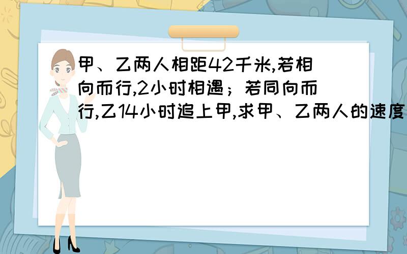 甲、乙两人相距42千米,若相向而行,2小时相遇；若同向而行,乙14小时追上甲,求甲、乙两人的速度