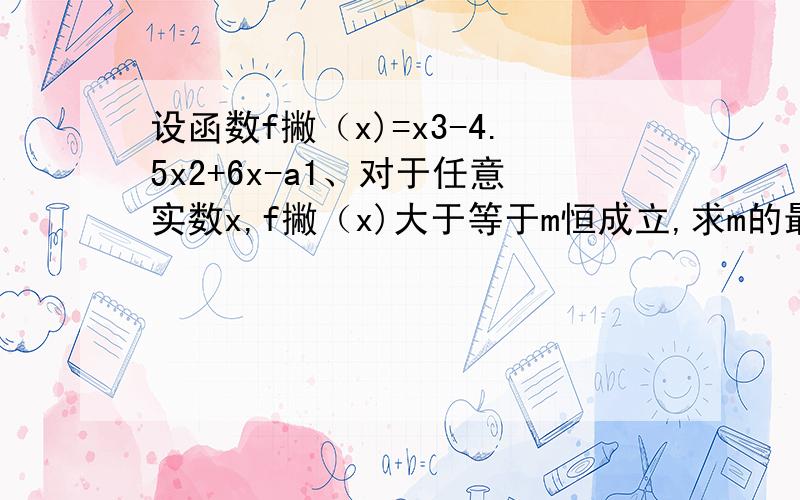 设函数f撇（x)=x3-4.5x2+6x-a1、对于任意实数x,f撇（x)大于等于m恒成立,求m的最大值.2、若方程f（x）=0有且仅有一个实根,求a 的取值范围.