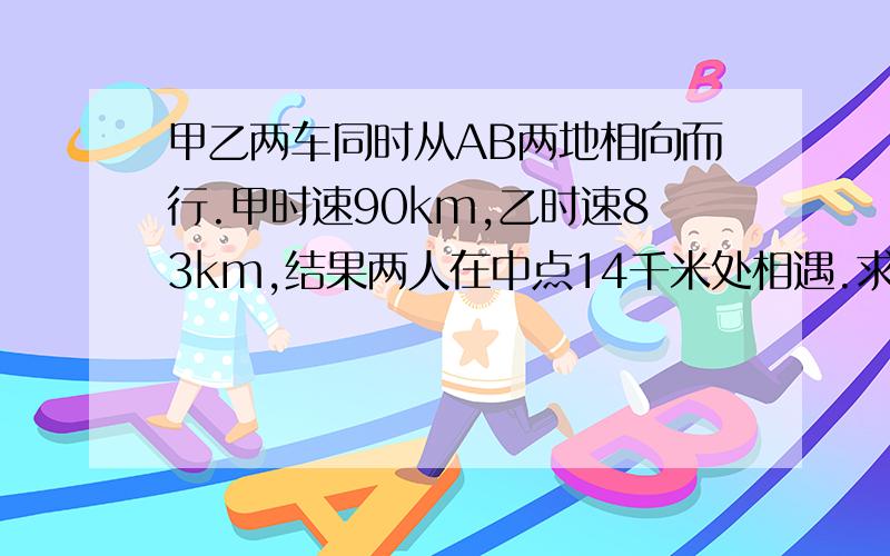 甲乙两车同时从AB两地相向而行.甲时速90km,乙时速83km,结果两人在中点14千米处相遇.求AB两地的距离快