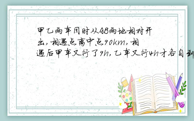 甲乙两车同时从AB两地相对开出,相遇点离中点90km,相遇后甲车又行了9h,乙车又行4h才各自到达对方的出发地求AB全程距离和甲乙两车车速