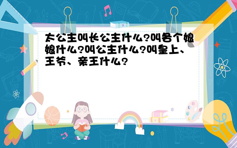 太公主叫长公主什么?叫各个娘娘什么?叫公主什么?叫皇上、王爷、亲王什么?