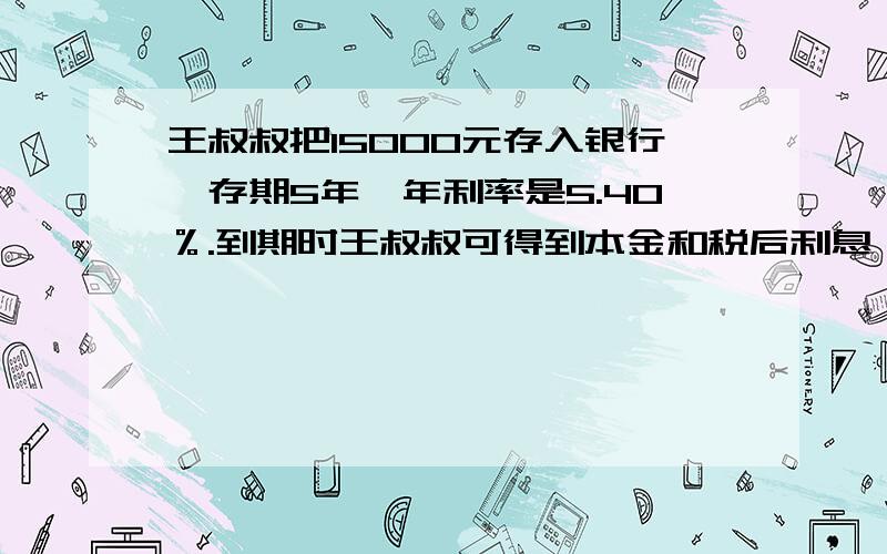 王叔叔把15000元存入银行,存期5年,年利率是5.40％.到期时王叔叔可得到本金和税后利息一共是多少钱?