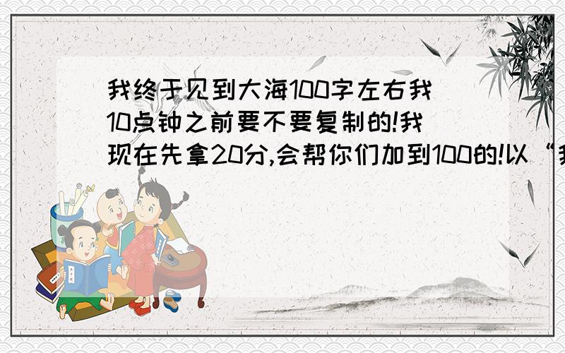 我终于见到大海100字左右我10点钟之前要不要复制的!我现在先拿20分,会帮你们加到100的!以“我终于见到了大海”为题写一段话.提示：这个大海可以是自然的,也可以是生活的；可以是甜美的,