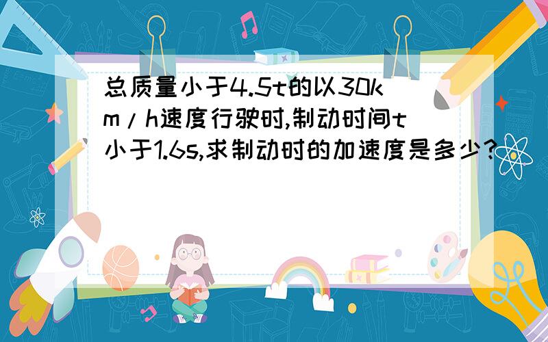 总质量小于4.5t的以30km/h速度行驶时,制动时间t小于1.6s,求制动时的加速度是多少?