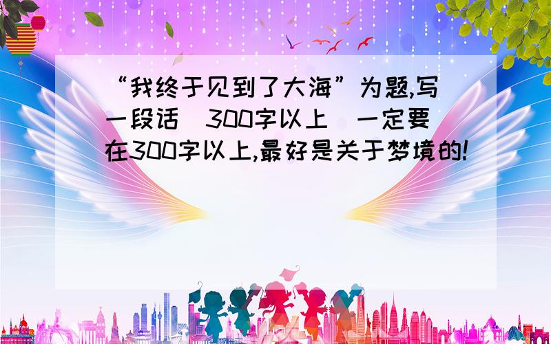 “我终于见到了大海”为题,写一段话（300字以上）一定要在300字以上,最好是关于梦境的!