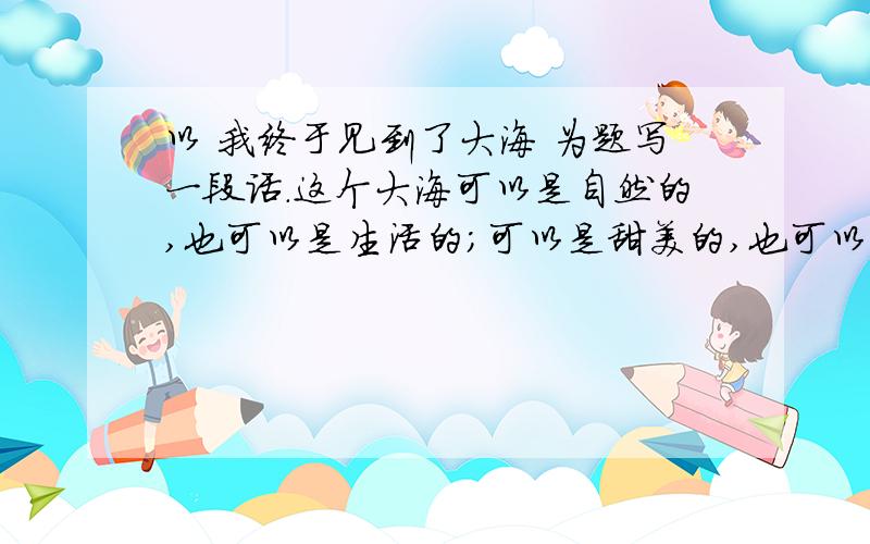 以 我终于见到了大海 为题写一段话.这个大海可以是自然的,也可以是生活的；可以是甜美的,也可以是苦涩的；可以是宁静的,也可以是狂暴的；可以是开朗的,也可以是阴郁的.大海是理想境