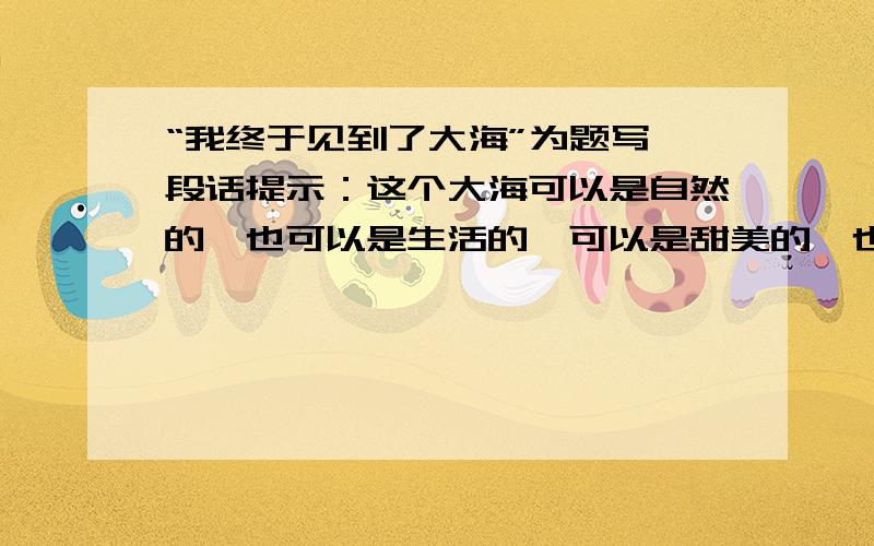 “我终于见到了大海”为题写一段话提示：这个大海可以是自然的,也可以是生活的,可以是甜美的,也可以是苦涩的,可以是宁静的,也可以是狂暴的,也可以是开朗的,也可以是阴郁的……