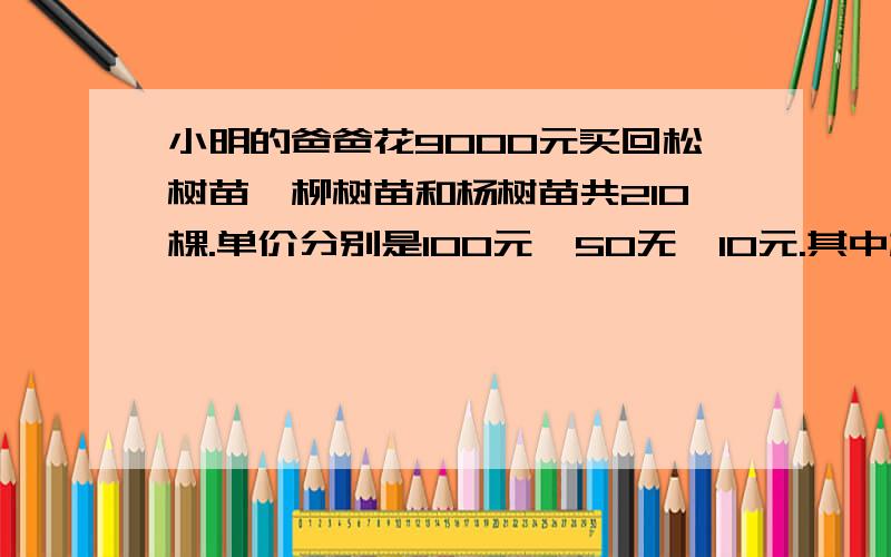 小明的爸爸花9000元买回松树苗、柳树苗和杨树苗共210棵.单价分别是100元、50无、10元.其中杨树苗是松树的2倍.这三种树苗各有多少棵?用多种方法解答!