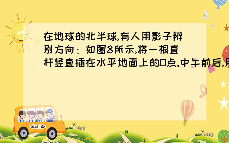 在地球的北半球,有人用影子辨别方向：如图8所示,将一根直杆竖直插在水平地面上的O点.中午前后,用描点的方法在地面上画出杆的阴影顶端的运行轨迹,在轨迹上找出其中距O点最近的点A,则OA