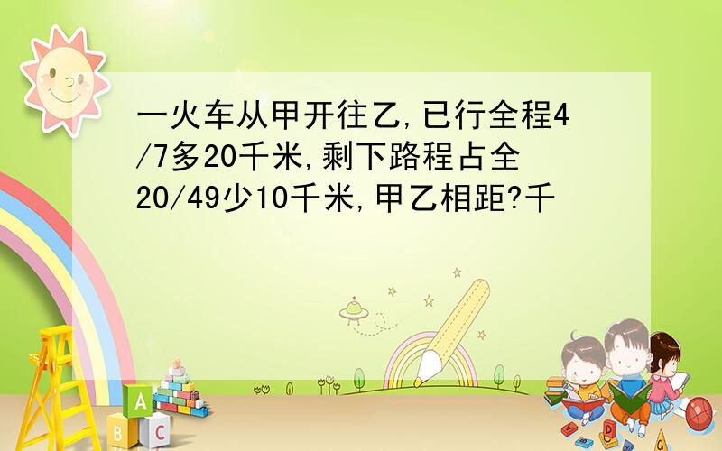 一火车从甲开往乙,已行全程4/7多20千米,剩下路程占全20/49少10千米,甲乙相距?千