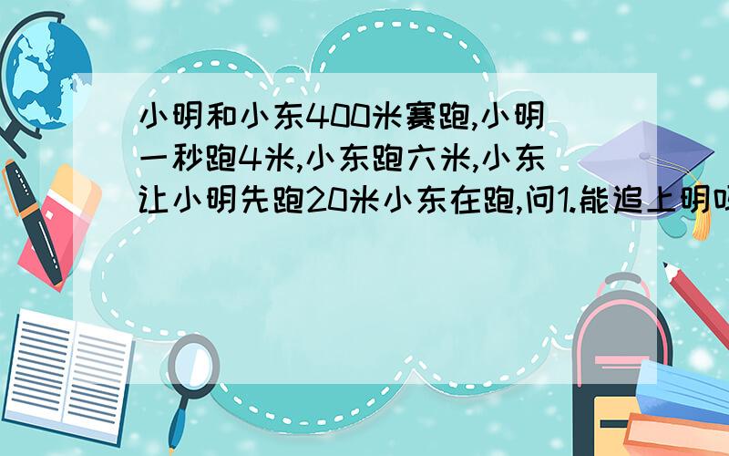 小明和小东400米赛跑,小明一秒跑4米,小东跑六米,小东让小明先跑20米小东在跑,问1.能追上明吗,若能,多少秒追上?2.从两人起跑算起,多长时间后两人距离十二米》?