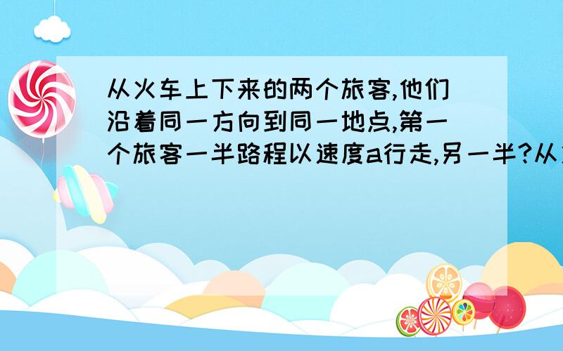 从火车上下来的两个旅客,他们沿着同一方向到同一地点,第一个旅客一半路程以速度a行走,另一半?从火车上下来的两个旅客,他们沿着同一方向到同一地点,第一个旅客一半路程以速度a行走,另