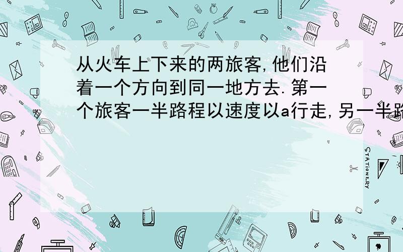 从火车上下来的两旅客,他们沿着一个方向到同一地方去.第一个旅客一半路程以速度以a行走,另一半路从火车上下来的两旅客,他们沿着一个方向到同一地方去.第一个旅客一半路程以速度以a行