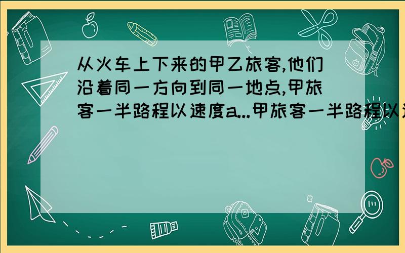 从火车上下来的甲乙旅客,他们沿着同一方向到同一地点,甲旅客一半路程以速度a...甲旅客一半路程以速度a行走