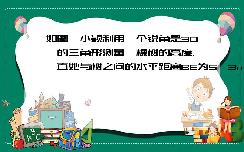 如图,小颖利用一个锐角是30°的三角形测量一棵树的高度.一直她与树之间的水平距离BE为5√3m,AB为1.5m（即小颖的眼睛距地面的距离）,那么这棵树的高度为------m