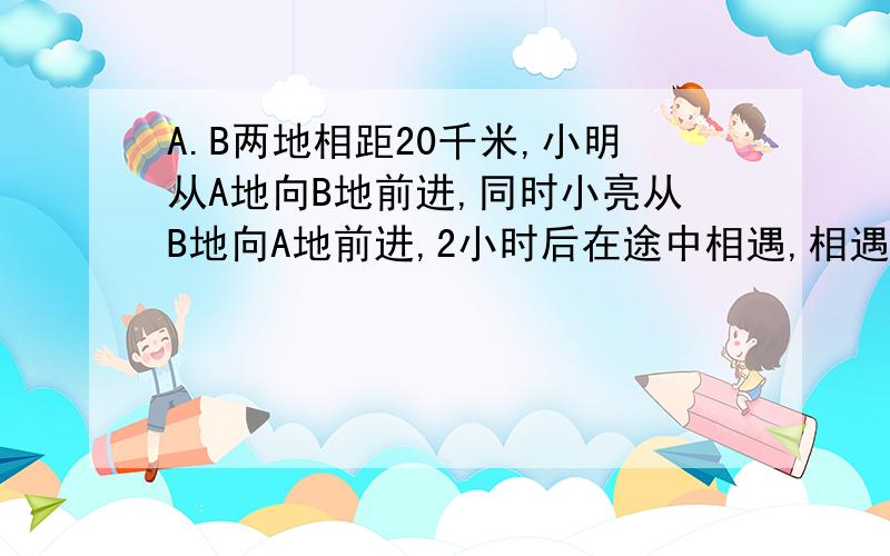 A.B两地相距20千米,小明从A地向B地前进,同时小亮从B地向A地前进,2小时后在途中相遇,相遇后,小明返回A地,小亮继续向A地前进,小明回到A地时,小亮离A地还有2000米,