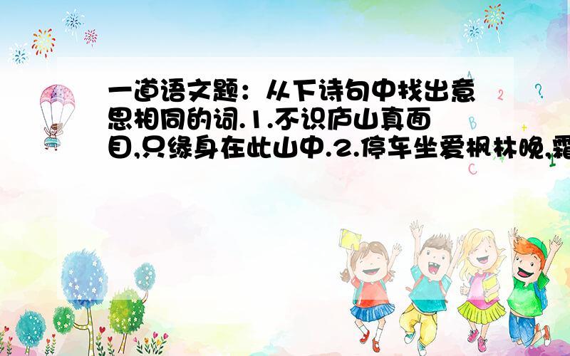 一道语文题：从下诗句中找出意思相同的词.1.不识庐山真面目,只缘身在此山中.2.停车坐爱枫林晚,霜叶红于二月花.3.遥知不是雪,为有暗香来.它们分别是（ ）、（ ）、（ ）,都可解释为（ ）