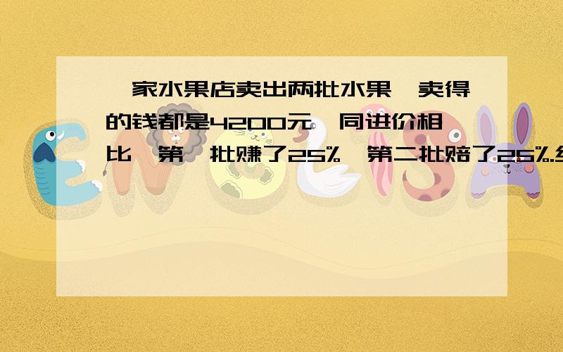 一家水果店卖出两批水果,卖得的钱都是4200元,同进价相比,第一批赚了25%,第二批赔了25%.经理说：“哎呀,忙了半天两批水果赚的钱正好和赔的钱互相抵消,真是白忙一场!”这是怎么回