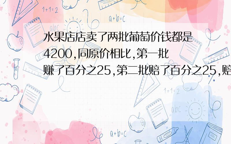 水果店店卖了两批葡萄价钱都是4200,同原价相比,第一批赚了百分之25,第二批赔了百分之25,赔了还是赚了详细过程,我把别人的答案看了,都不完整,所以有谁会的话,一定要完整~  谢谢了~卖的价